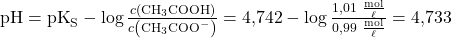 \text{pH} = \text{pK}_{\text{S}} - \log \frac{c \left( \text{CH}_3 \text{COOH} \right)}{c \left( \text{CH}_3 \text{COO}^{-} \right)} = 4{,}742 - \log \frac{1{,}01 ~\frac{\text{mol}}{\ell}}{0{,}99 ~\frac{\text{mol}}{\ell}} = 4{,}733